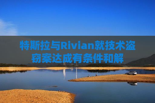 特斯拉与Rivian就技术盗窃案达成有条件和解