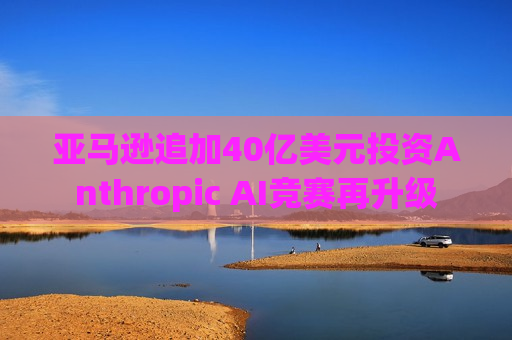 亚马逊追加40亿美元投资Anthropic AI竞赛再升级