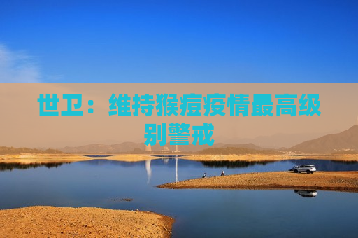 世卫：维持猴痘疫情更高级别警戒