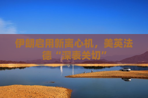伊朗启用新离心机，美英法德“深表关切”