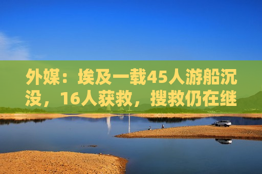外媒：埃及一载45人游船沉没，16人获救，搜救仍在继续
