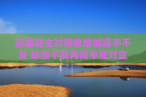 英国雇主对税收增加措手不及 称绝不能再简单地对企业这样增税