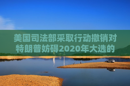 美国司法部采取行动撤销对特朗普妨碍2020年大选的指控