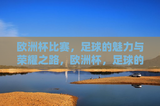 欧洲杯比赛，足球的魅力与荣耀之路，欧洲杯，足球的魅力与荣耀之旅，欧洲杯之旅，足球的魅力与荣耀之路