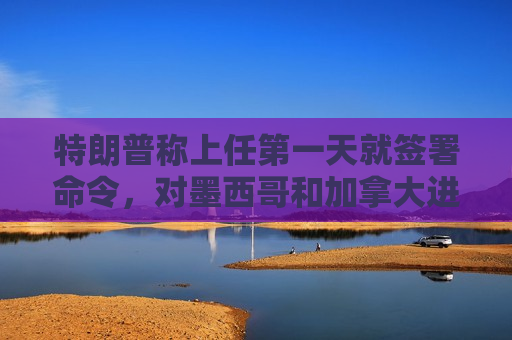 特朗普称上任之一天就签署命令，对墨西哥和加拿大进口产品征收25%关税