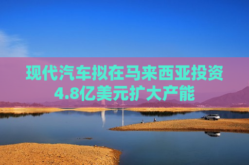 现代汽车拟在马来西亚投资4.8亿美元扩大产能  第1张