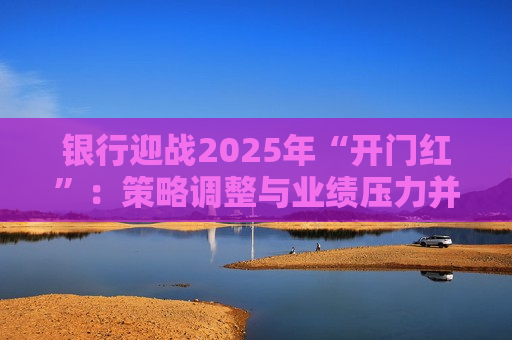 银行迎战2025年“开门红”：策略调整与业绩压力并存
