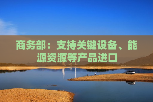 商务部：支持关键设备、能源资源等产品进口