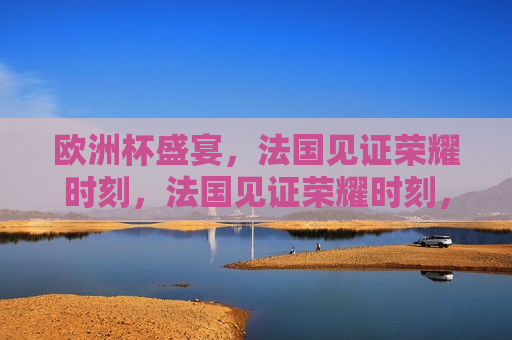 欧洲杯盛宴，法国见证荣耀时刻，法国见证荣耀时刻，欧洲杯盛宴的巅峰之战