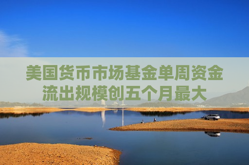 美国货币市场基金单周资金流出规模创五个月更大