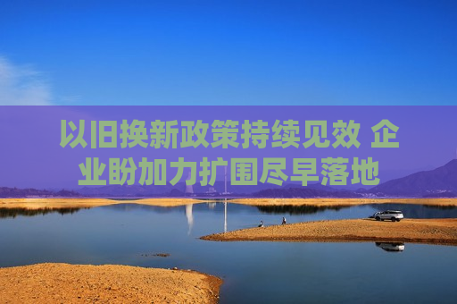 以旧换新政策持续见效 企业盼加力扩围尽早落地