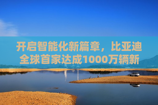 开启智能化新篇章，比亚迪全球首家达成1000万辆新能源汽车下线成就