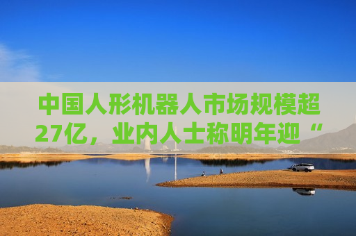 中国人形机器人市场规模超27亿，业内人士称明年迎“高考”