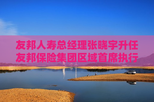 友邦人寿总经理张晓宇升任友邦保险集团区域首席执行官 余宏拟任友邦人寿CEO