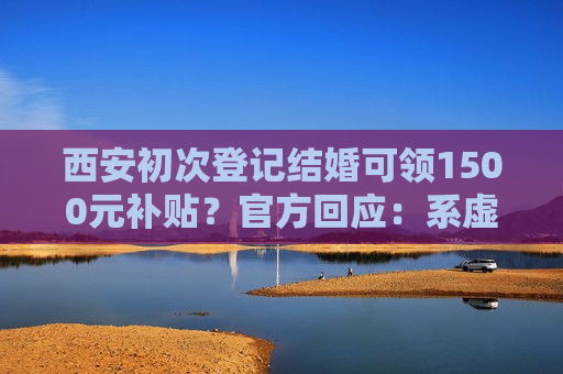 西安初次登记结婚可领1500元补贴？官方回应：系虚假信息