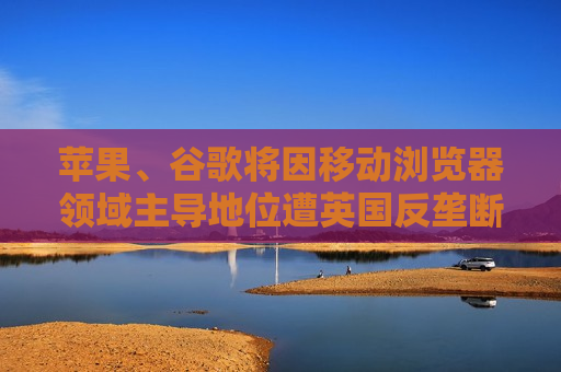 苹果、谷歌将因移动浏览器领域主导地位遭英国反垄断机构调查  第1张