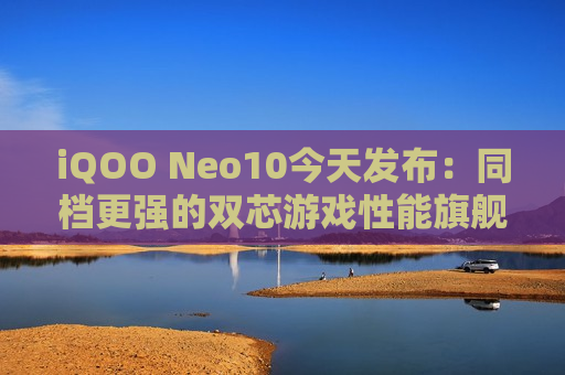 iQOO Neo10今天发布：同档更强的双芯游戏性能旗舰