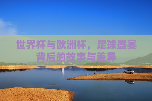 世界杯与欧洲杯，足球盛宴背后的故事与差异