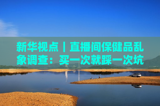 新华视点｜直播间保健品乱象调查：买一次就踩一次坑 虚假宣传为何屡禁不绝？