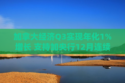 加拿大经济Q3实现年化1%增长 支持加央行12月连续第二次降息50基点