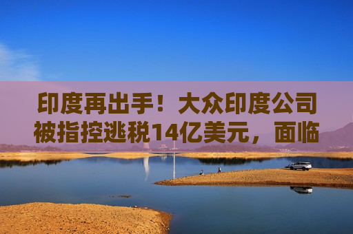 印度再出手！大众印度公司被指控逃税14亿美元，面临重罚