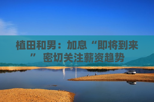 植田和男：加息“即将到来” 密切关注薪资趋势