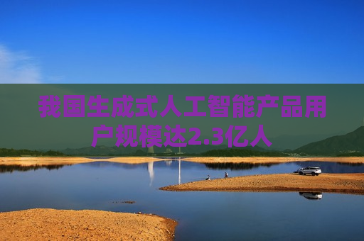 我国生成式人工智能产品用户规模达2.3亿人