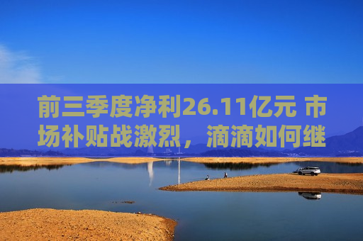 前三季度净利26.11亿元 市场补贴战激烈，滴滴如何继续突围？