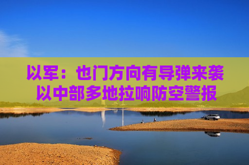 以军：也门方向有导弹来袭 以中部多地拉响防空警报