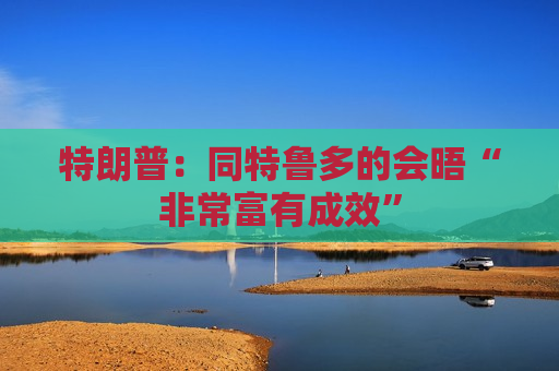 特朗普：同特鲁多的会晤“非常富有成效”