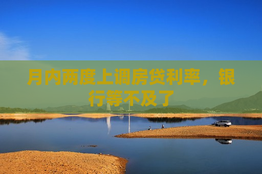 月内两度上调房贷利率，银行等不及了
