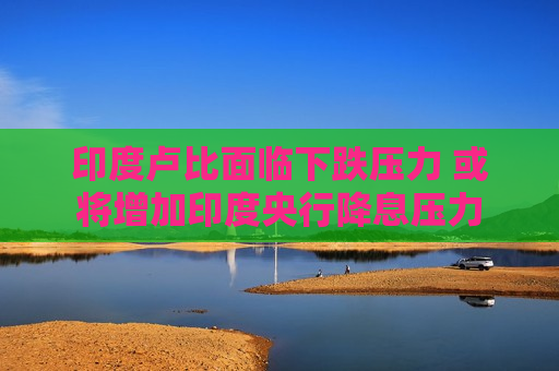印度卢比面临下跌压力 或将增加印度央行降息压力