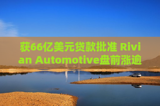 获66亿美元贷款批准 Rivian Automotive盘前涨逾8%