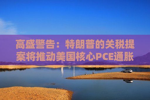 高盛警告：特朗普的关税提案将推动美国核心PCE通胀上涨0.9%