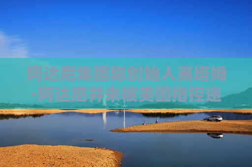 阿达尼集团称创始人高塔姆·阿达尼并未被美国指控违反反海外腐败法