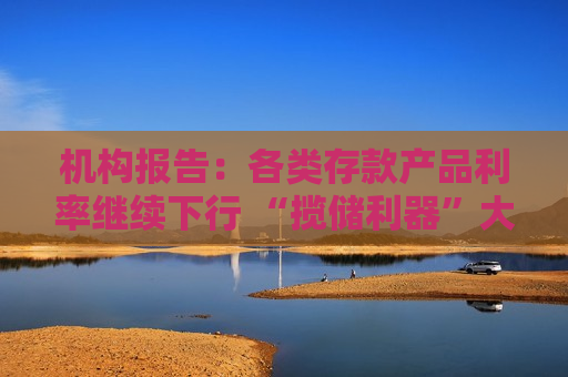 机构报告：各类存款产品利率继续下行 “揽储利器”大额存单利率也进入“1”字头