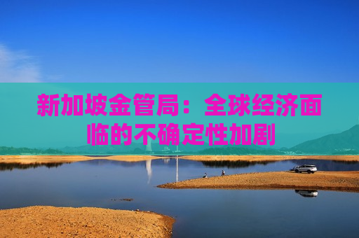 新加坡金管局：全球经济面临的不确定性加剧