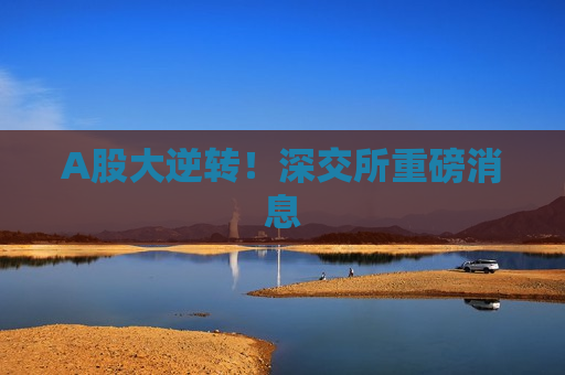 A股大逆转！深交所重磅消息