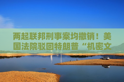 两起联邦刑事案均撤销！美国法院驳回特朗普“机密文件案”上诉