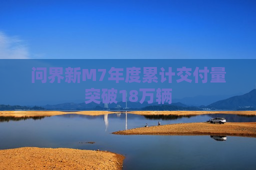 问界新M7年度累计交付量突破18万辆
