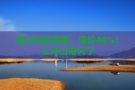 逾200轮竞拍，溢价40%！上海土拍火了