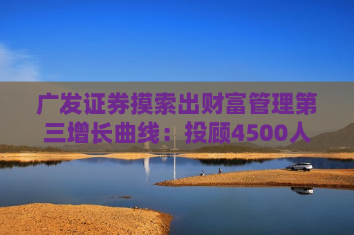 广发证券摸索出财富管理第三增长曲线：投顾4500人行业之一 代销2200亿行业第三
