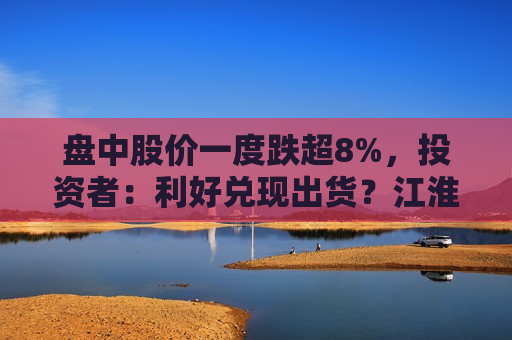 盘中股价一度跌超8%，投资者：利好兑现出货？江淮汽车回应：公司一切正常