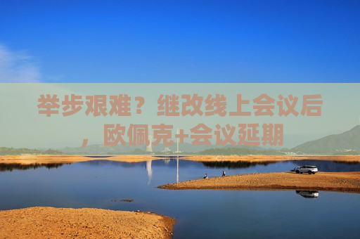 举步艰难？继改线上会议后，欧佩克+会议延期