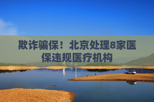 欺诈骗保！北京处理8家医保违规医疗机构