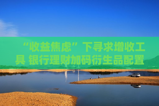 “收益焦虑”下寻求增收工具 银行理财加码衍生品配置