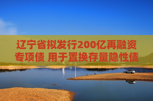 辽宁省拟发行200亿再融资专项债 用于置换存量隐性债务