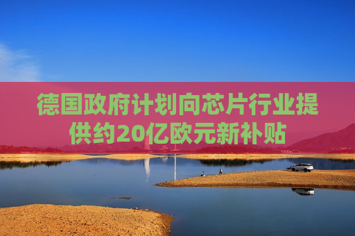 德国 *** 计划向芯片行业提供约20亿欧元新补贴