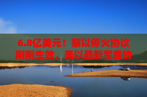 6.8亿美元！黎以停火协议刚刚生效，美以最新军售协议曝光