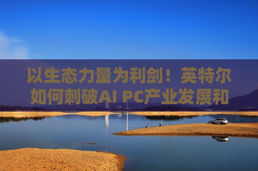 以生态力量为利剑！英特尔如何刺破AI PC产业发展和创新壁垒？